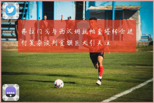弗拉门戈与西汉姆就帕奎塔转会进行复杂谈判金额巨大引关注