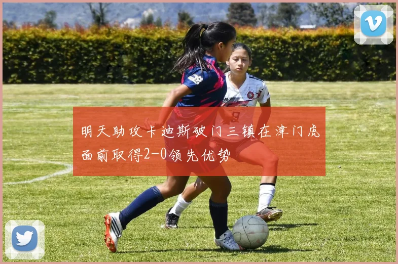 明天助攻卡迪斯破门三镇在津门虎面前取得2-0领先优势