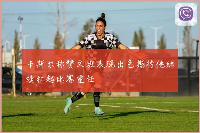 卡斯尔称赞文班表现出色期待他继续扛起比赛重任