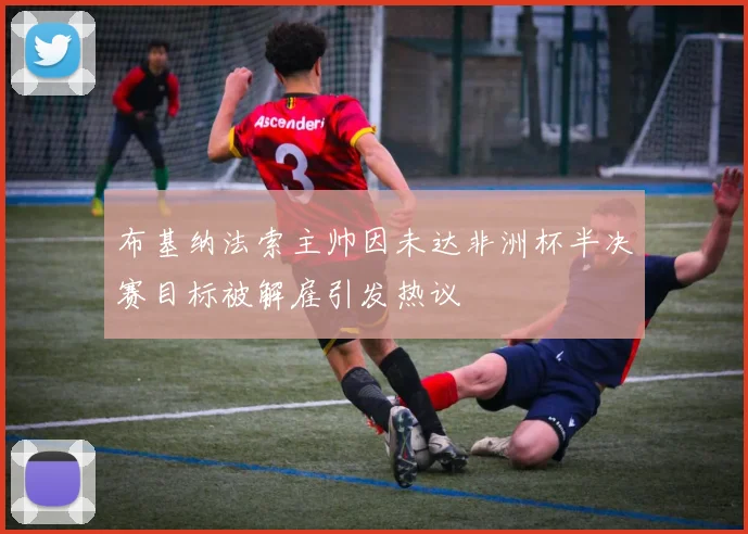 布基纳法索主帅因未达非洲杯半决赛目标被解雇引发热议