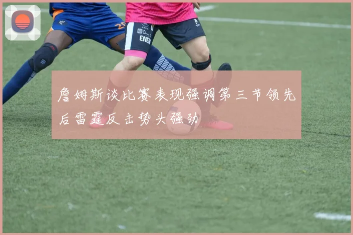 詹姆斯谈比赛表现强调第三节领先后雷霆反击势头强劲