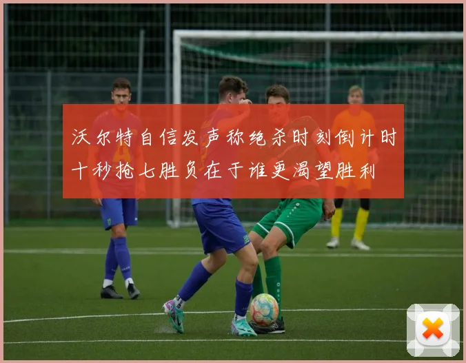 沃尔特自信发声称绝杀时刻倒计时十秒抢七胜负在于谁更渴望胜利