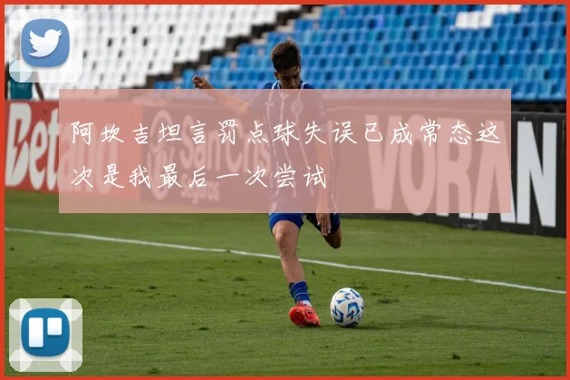 阿坎吉坦言罚点球失误已成常态这次是我最后一次尝试