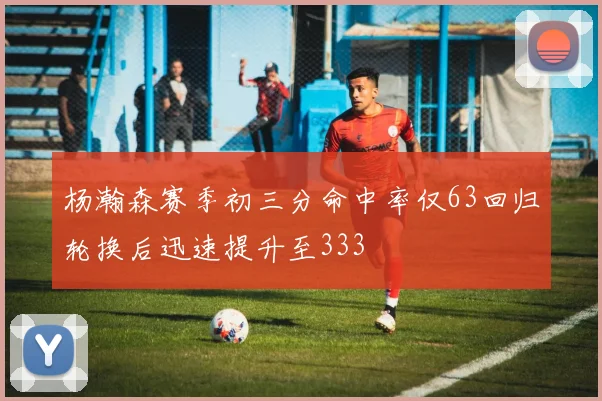 杨瀚森赛季初三分命中率仅63回归轮换后迅速提升至333