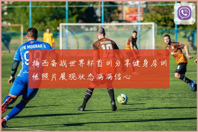 梅西备战世界杯首训分享健身房训练照片展现状态满满信心