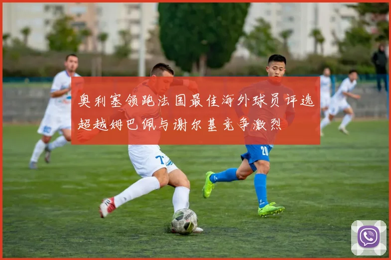 奥利塞领跑法国最佳海外球员评选超越姆巴佩与谢尔基竞争激烈