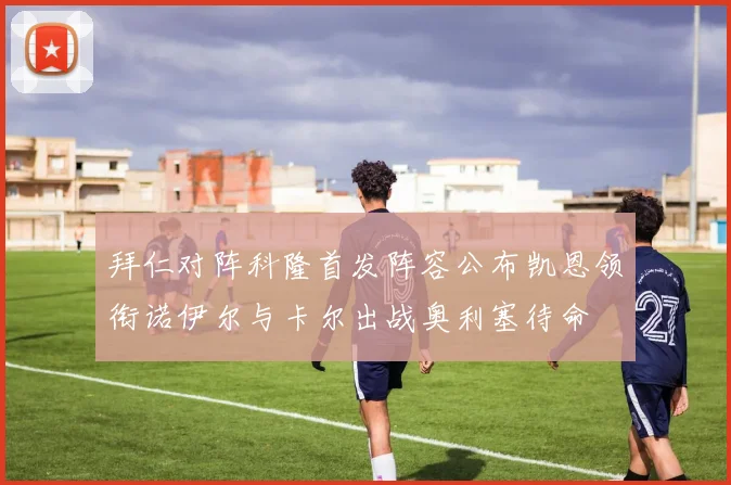 拜仁对阵科隆首发阵容公布凯恩领衔诺伊尔与卡尔出战奥利塞待命